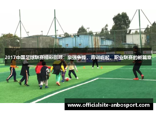 2017中国足球联赛精彩回顾：豪强争锋，青训崛起，职业联赛的新篇章